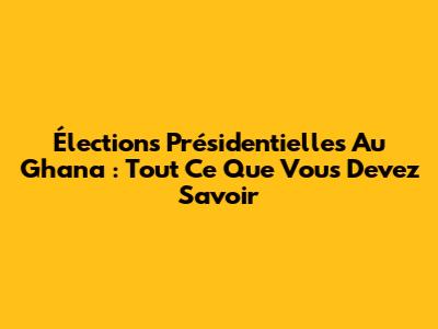 Élections Présidentielles Au Ghana : Tout Ce Que Vous Devez Savoir