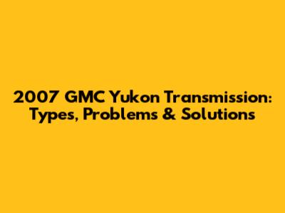 2007 GMC Yukon Transmission: Types, Problems & Solutions