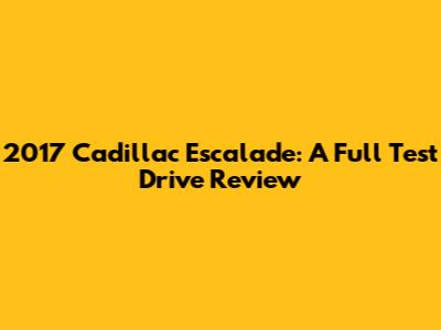 2017 Cadillac Escalade: A Full Test Drive Review