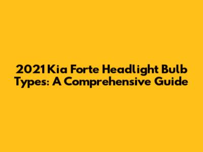2021 Kia Forte Headlight Bulb Types: A Comprehensive Guide