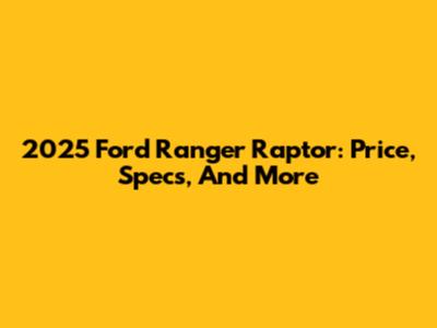 2025 Ford Ranger Raptor: Price, Specs, And More