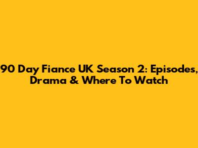 90 Day Fiance UK Season 2: Episodes, Drama & Where To Watch