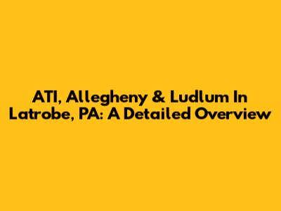 ATI, Allegheny & Ludlum In Latrobe, PA: A Detailed Overview
