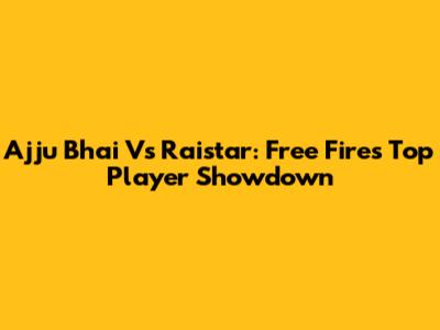 Ajju Bhai Vs Raistar: Free Fire's Top Player Showdown