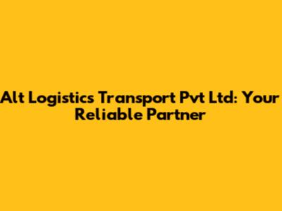 Alt Logistics Transport Pvt Ltd: Your Reliable Partner