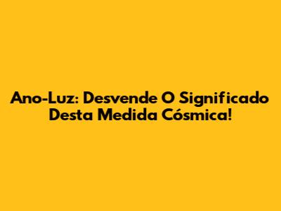 Ano-Luz: Desvende O Significado Desta Medida Cósmica!