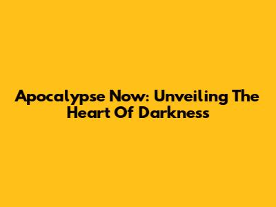 Apocalypse Now: Unveiling The Heart Of Darkness
