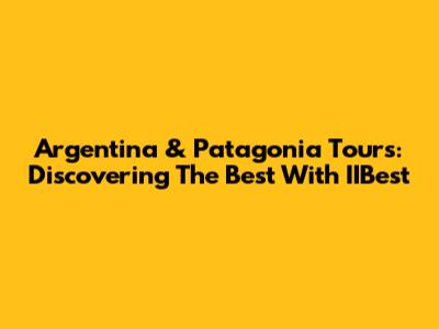 Argentina & Patagonia Tours: Discovering The Best With IIBest