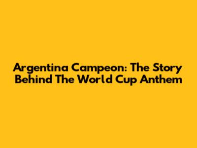 Argentina Campeon: The Story Behind The World Cup Anthem