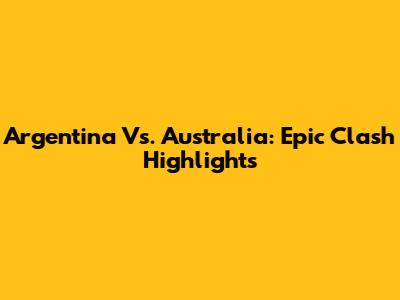Argentina Vs. Australia: Epic Clash Highlights