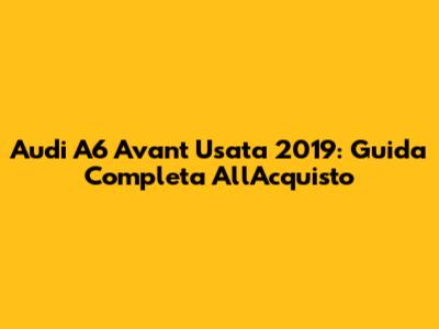 Audi A6 Avant Usata 2019: Guida Completa All'Acquisto