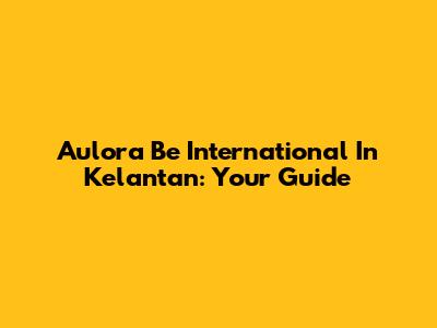 Aulora Be International In Kelantan: Your Guide