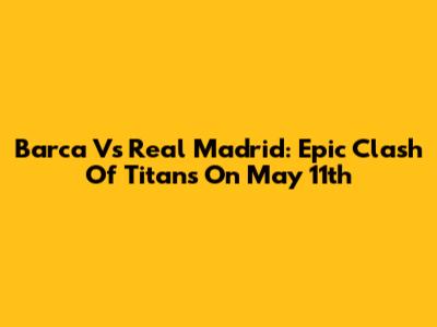 Barca Vs Real Madrid: Epic Clash Of Titans On May 11th