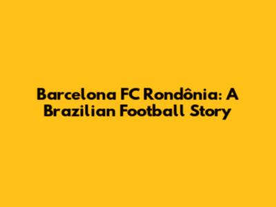 Barcelona FC Rondônia: A Brazilian Football Story