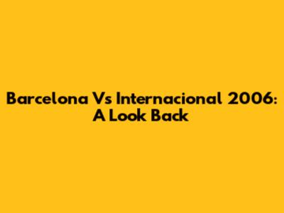 Barcelona Vs Internacional 2006: A Look Back