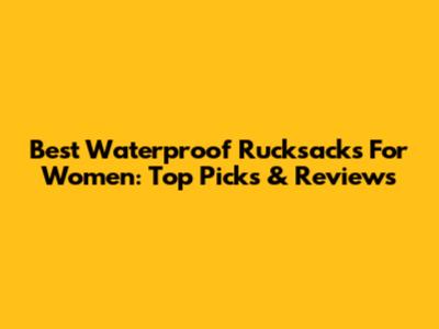 Best Waterproof Rucksacks For Women: Top Picks & Reviews