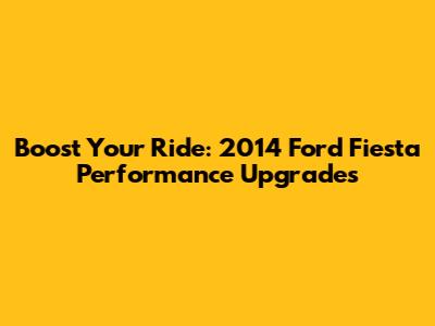 Boost Your Ride: 2014 Ford Fiesta Performance Upgrades