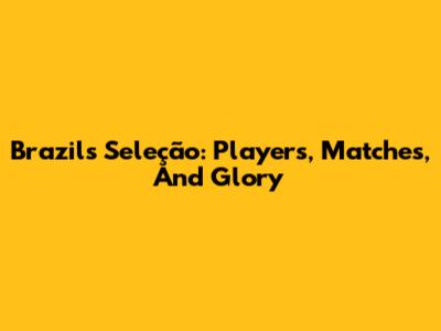 Brazil's Seleção: Players, Matches, And Glory