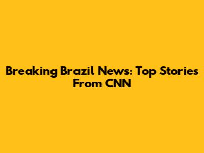 Breaking Brazil News: Top Stories From CNN
