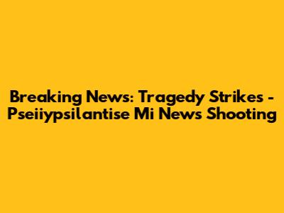 Breaking News: Tragedy Strikes - Pseiiypsilantise Mi News Shooting