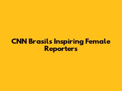 CNN Brasil's Inspiring Female Reporters