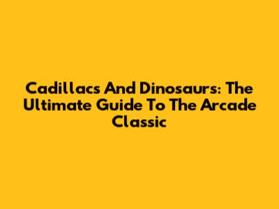 Cadillacs And Dinosaurs: The Ultimate Guide To The Arcade Classic