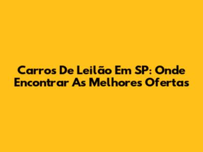 Carros De Leilão Em SP: Onde Encontrar As Melhores Ofertas