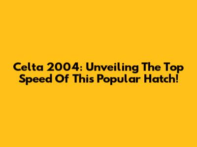 Celta 2004: Unveiling The Top Speed Of This Popular Hatch!