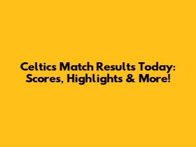Celtic's Match Results Today: Scores, Highlights & More!