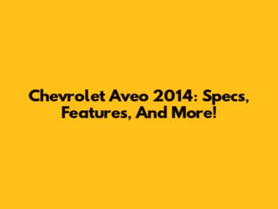 Chevrolet Aveo 2014: Specs, Features, And More!