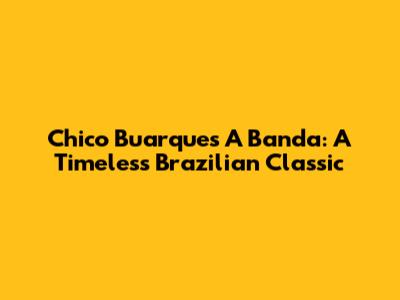 Chico Buarque's 'A Banda': A Timeless Brazilian Classic