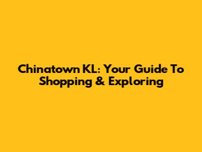 Chinatown KL: Your Guide To Shopping & Exploring