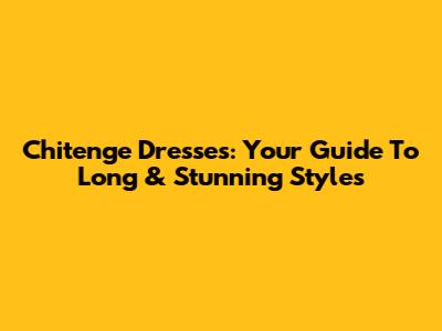 Chitenge Dresses: Your Guide To Long & Stunning Styles