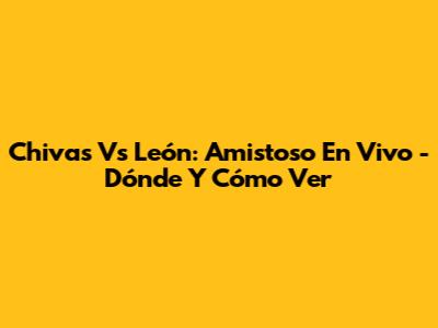 Chivas Vs León: Amistoso En Vivo - Dónde Y Cómo Ver