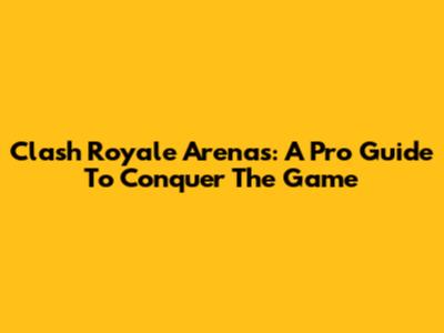 Clash Royale Arenas: A Pro Guide To Conquer The Game