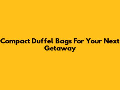 Compact Duffel Bags For Your Next Getaway