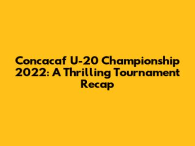 Concacaf U-20 Championship 2022: A Thrilling Tournament Recap