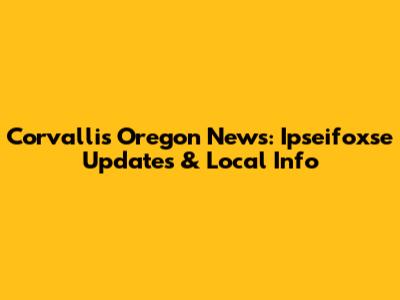 Corvallis Oregon News: Ipseifoxse Updates & Local Info