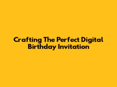 Crafting The Perfect Digital Birthday Invitation