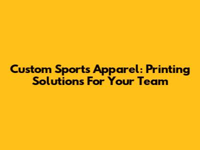 Custom Sports Apparel: Printing Solutions For Your Team