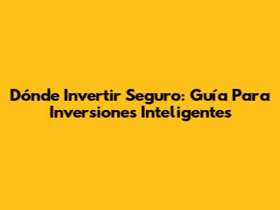 Dónde Invertir Seguro: Guía Para Inversiones Inteligentes