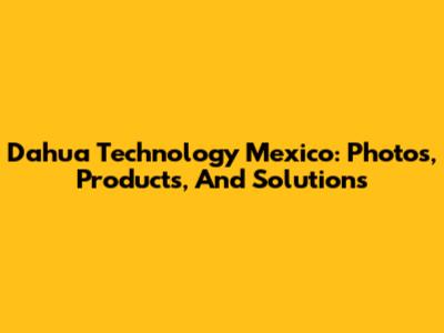 Dahua Technology Mexico: Photos, Products, And Solutions