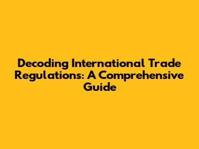 Decoding International Trade Regulations: A Comprehensive Guide