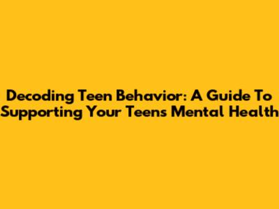 Decoding Teen Behavior: A Guide To Supporting Your Teen's Mental Health