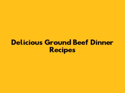 Delicious Ground Beef Dinner Recipes