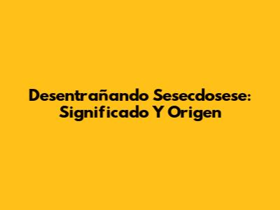 Desentrañando Sesecdosese: Significado Y Origen