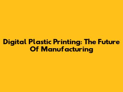 Digital Plastic Printing: The Future Of Manufacturing
