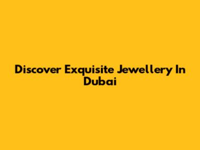 Discover Exquisite Jewellery In Dubai