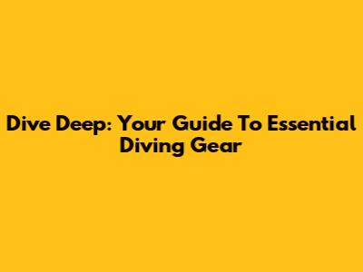 Dive Deep: Your Guide To Essential Diving Gear