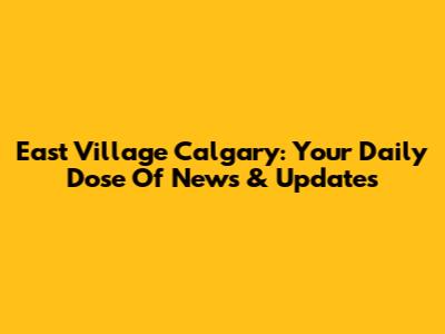 East Village Calgary: Your Daily Dose Of News & Updates